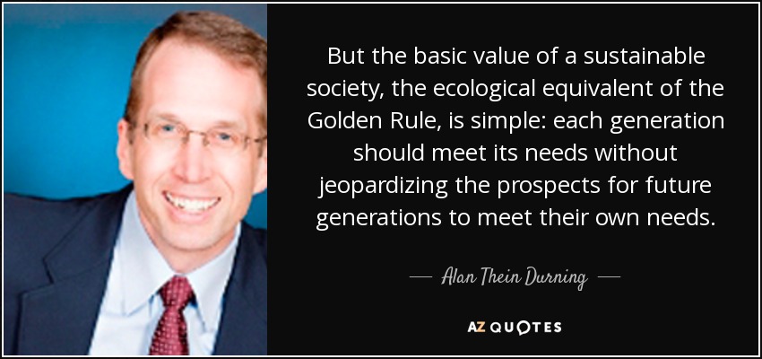 But the basic value of a sustainable society, the ecological equivalent of the Golden Rule, is simple: each generation should meet its needs without jeopardizing the prospects for future generations to meet their own needs. - Alan Thein Durning