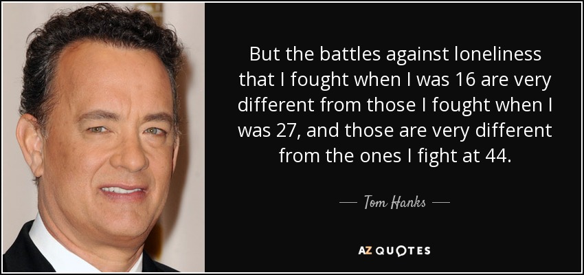 But the battles against loneliness that I fought when I was 16 are very different from those I fought when I was 27, and those are very different from the ones I fight at 44. - Tom Hanks
