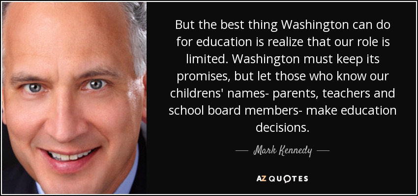 But the best thing Washington can do for education is realize that our role is limited. Washington must keep its promises, but let those who know our childrens' names- parents, teachers and school board members- make education decisions. - Mark Kennedy