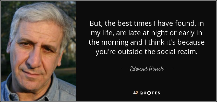 But, the best times I have found, in my life, are late at night or early in the morning and I think it's because you're outside the social realm. - Edward Hirsch