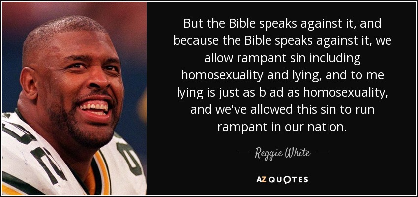 But the Bible speaks against it, and because the Bible speaks against it, we allow rampant sin including homosexuality and lying, and to me lying is just as b ad as homosexuality, and we've allowed this sin to run rampant in our nation. - Reggie White