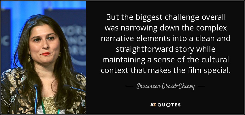 But the biggest challenge overall was narrowing down the complex narrative elements into a clean and straightforward story while maintaining a sense of the cultural context that makes the film special. - Sharmeen Obaid-Chinoy