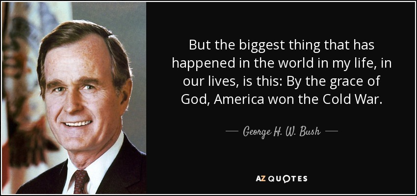 But the biggest thing that has happened in the world in my life, in our lives, is this: By the grace of God, America won the Cold War. - George H. W. Bush