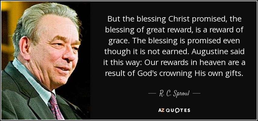 But the blessing Christ promised, the blessing of great reward, is a reward of grace. The blessing is promised even though it is not earned. Augustine said it this way: Our rewards in heaven are a result of God's crowning His own gifts. - R. C. Sproul