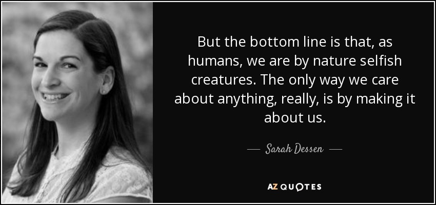But the bottom line is that, as humans, we are by nature selfish creatures. The only way we care about anything, really, is by making it about us. - Sarah Dessen
