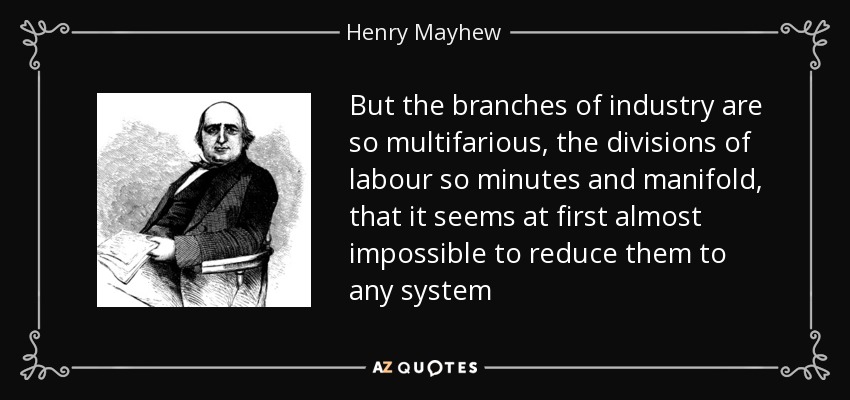 But the branches of industry are so multifarious, the divisions of labour so minutes and manifold, that it seems at first almost impossible to reduce them to any system - Henry Mayhew