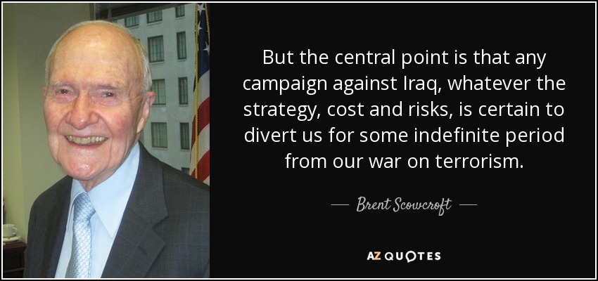 But the central point is that any campaign against Iraq, whatever the strategy, cost and risks, is certain to divert us for some indefinite period from our war on terrorism. - Brent Scowcroft