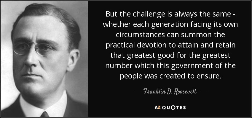 But the challenge is always the same - whether each generation facing its own circumstances can summon the practical devotion to attain and retain that greatest good for the greatest number which this government of the people was created to ensure. - Franklin D. Roosevelt
