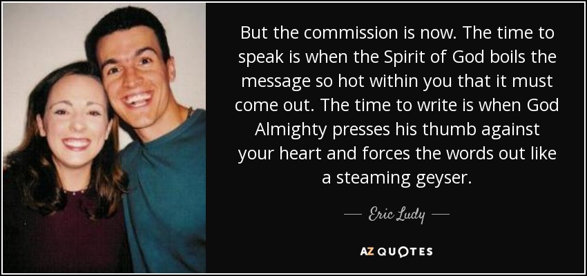 But the commission is now. The time to speak is when the Spirit of God boils the message so hot within you that it must come out. The time to write is when God Almighty presses his thumb against your heart and forces the words out like a steaming geyser. - Eric Ludy