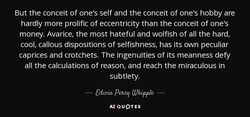 But the conceit of one's self and the conceit of one's hobby are hardly more prolific of eccentricity than the conceit of one's money. Avarice, the most hateful and wolfish of all the hard, cool, callous dispositions of selfishness, has its own peculiar caprices and crotchets. The ingenuities of its meanness defy all the calculations of reason, and reach the miraculous in subtlety. - Edwin Percy Whipple