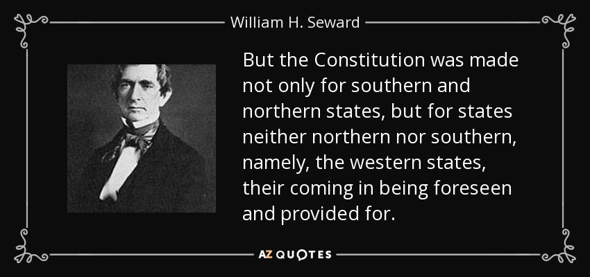But the Constitution was made not only for southern and northern states, but for states neither northern nor southern, namely, the western states, their coming in being foreseen and provided for. - William H. Seward