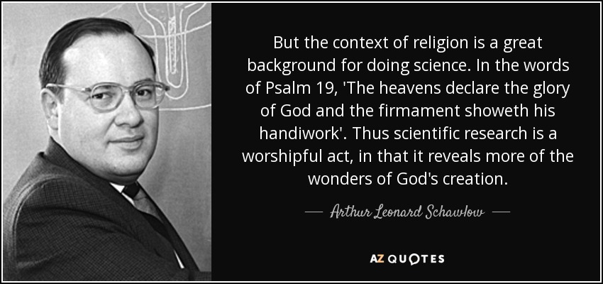 But the context of religion is a great background for doing science. In the words of Psalm 19, 'The heavens declare the glory of God and the firmament showeth his handiwork'. Thus scientific research is a worshipful act, in that it reveals more of the wonders of God's creation. - Arthur Leonard Schawlow