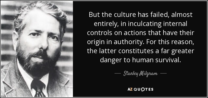 But the culture has failed, almost entirely, in inculcating internal controls on actions that have their origin in authority. For this reason, the latter constitutes a far greater danger to human survival. - Stanley Milgram