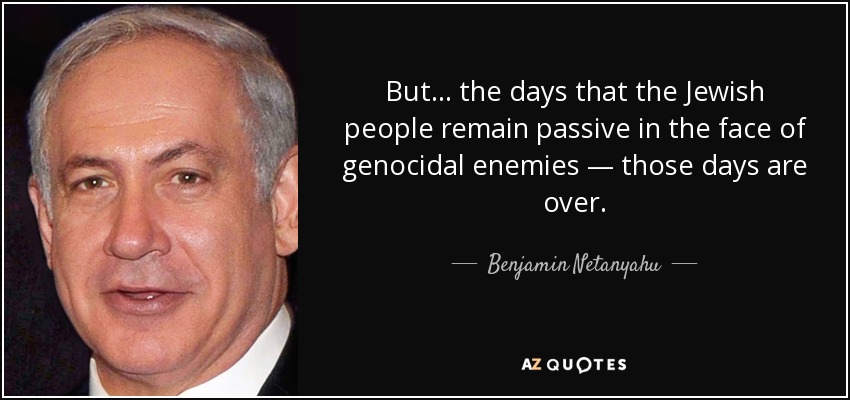 But ... the days that the Jewish people remain passive in the face of genocidal enemies — those days are over. - Benjamin Netanyahu