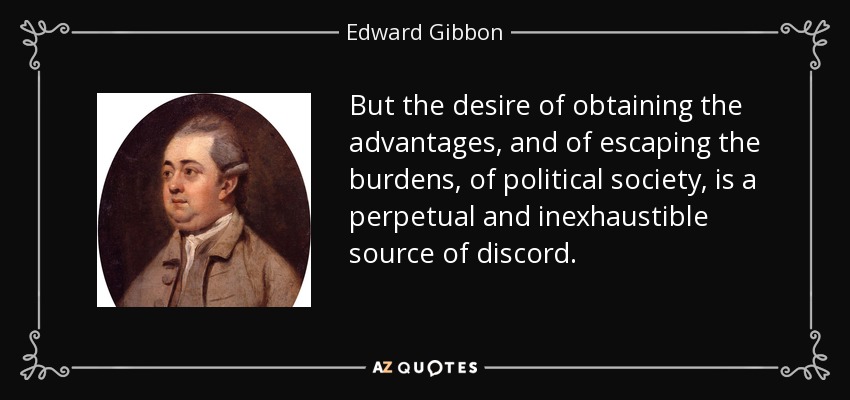 But the desire of obtaining the advantages, and of escaping the burdens, of political society, is a perpetual and inexhaustible source of discord. - Edward Gibbon