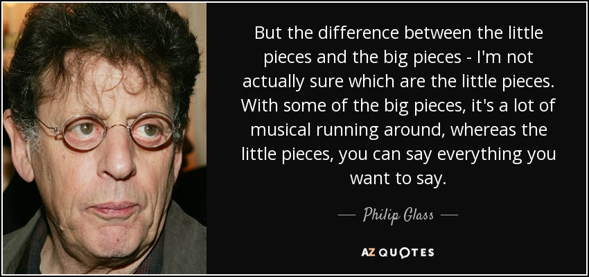 But the difference between the little pieces and the big pieces - I'm not actually sure which are the little pieces. With some of the big pieces, it's a lot of musical running around, whereas the little pieces, you can say everything you want to say. - Philip Glass