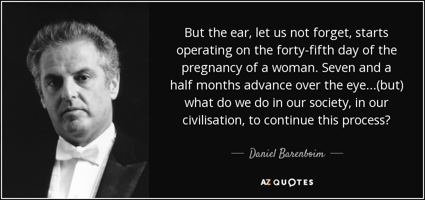 But the ear, let us not forget, starts operating on the forty-fifth day of the pregnancy of a woman. Seven and a half months advance over the eye...(but) what do we do in our society, in our civilisation, to continue this process? - Daniel Barenboim