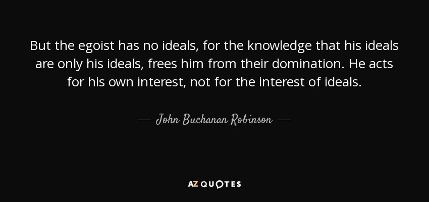 But the egoist has no ideals, for the knowledge that his ideals are only his ideals, frees him from their domination. He acts for his own interest, not for the interest of ideals. - John Buchanan Robinson