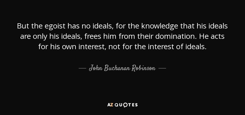 But the egoist has no ideals, for the knowledge that his ideals are only his ideals, frees him from their domination. He acts for his own interest, not for the interest of ideals. - John Buchanan Robinson
