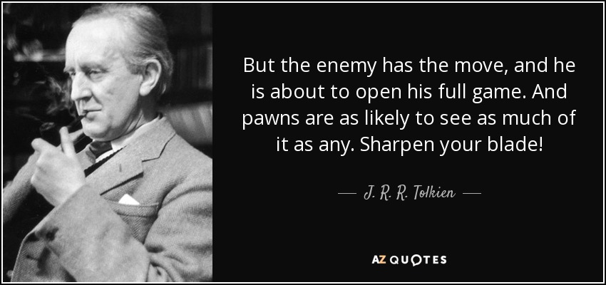 But the enemy has the move, and he is about to open his full game. And pawns are as likely to see as much of it as any. Sharpen your blade! - J. R. R. Tolkien