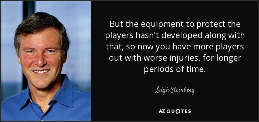 But the equipment to protect the players hasn't developed along with that, so now you have more players out with worse injuries, for longer periods of time. - Leigh Steinberg