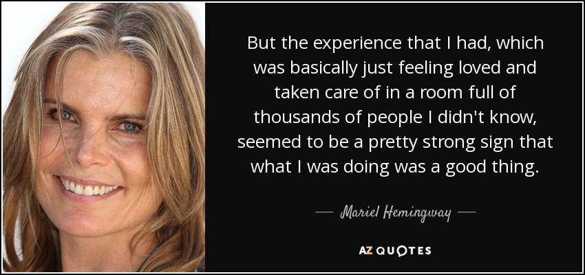 But the experience that I had, which was basically just feeling loved and taken care of in a room full of thousands of people I didn't know, seemed to be a pretty strong sign that what I was doing was a good thing. - Mariel Hemingway