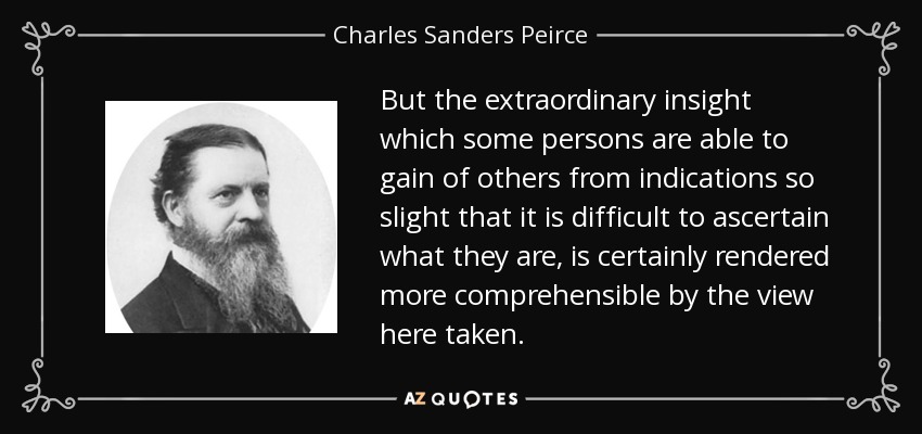 But the extraordinary insight which some persons are able to gain of others from indications so slight that it is difficult to ascertain what they are, is certainly rendered more comprehensible by the view here taken. - Charles Sanders Peirce