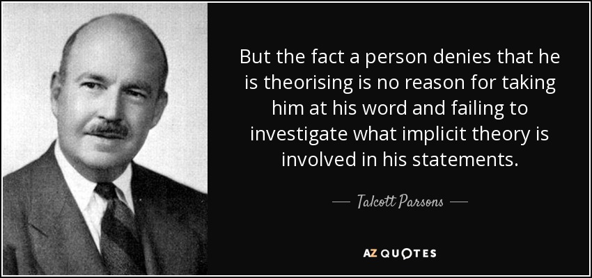 But the fact a person denies that he is theorising is no reason for taking him at his word and failing to investigate what implicit theory is involved in his statements. - Talcott Parsons