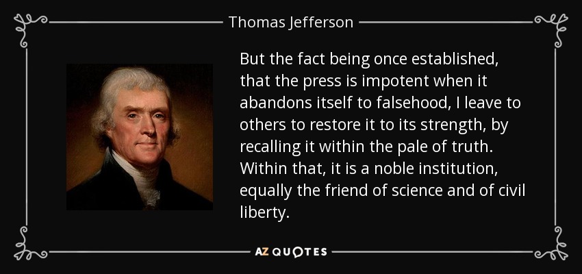 But the fact being once established, that the press is impotent when it abandons itself to falsehood, I leave to others to restore it to its strength, by recalling it within the pale of truth. Within that, it is a noble institution, equally the friend of science and of civil liberty. - Thomas Jefferson