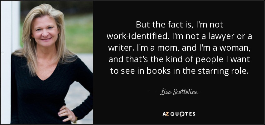 But the fact is, I'm not work-identified. I'm not a lawyer or a writer. I'm a mom, and I'm a woman, and that's the kind of people I want to see in books in the starring role. - Lisa Scottoline