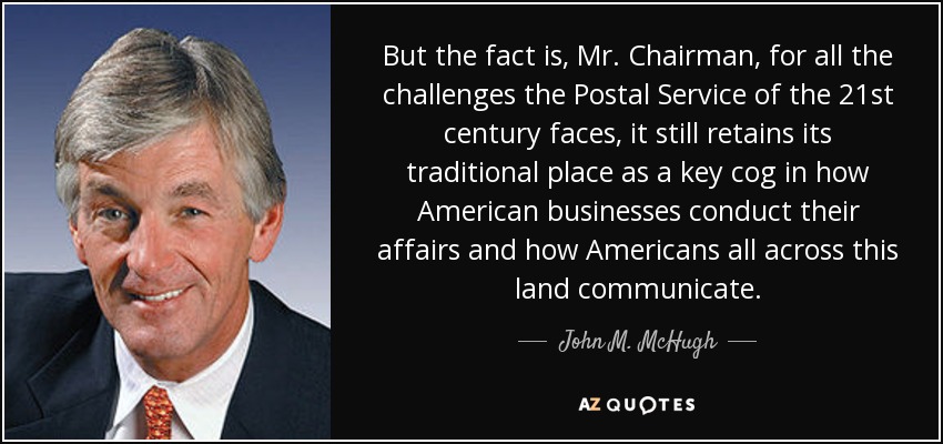 But the fact is, Mr. Chairman, for all the challenges the Postal Service of the 21st century faces, it still retains its traditional place as a key cog in how American businesses conduct their affairs and how Americans all across this land communicate. - John M. McHugh