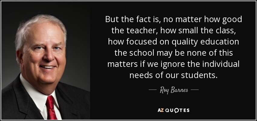 But the fact is, no matter how good the teacher, how small the class, how focused on quality education the school may be none of this matters if we ignore the individual needs of our students. - Roy Barnes