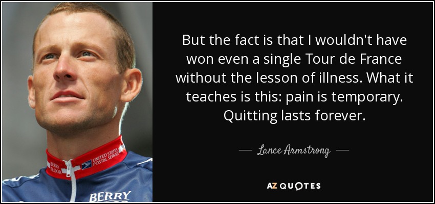 But the fact is that I wouldn't have won even a single Tour de France without the lesson of illness. What it teaches is this: pain is temporary. Quitting lasts forever. - Lance Armstrong