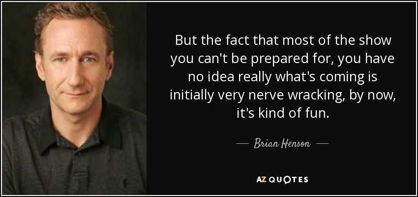 But the fact that most of the show you can't be prepared for, you have no idea really what's coming is initially very nerve wracking, by now, it's kind of fun. - Brian Henson