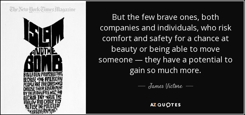 But the few brave ones, both companies and individuals, who risk comfort and safety for a chance at beauty or being able to move someone — they have a potential to gain so much more. - James Victore