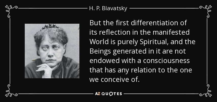 But the first differentiation of its reflection in the manifested World is purely Spiritual, and the Beings generated in it are not endowed with a consciousness that has any relation to the one we conceive of. - H. P. Blavatsky