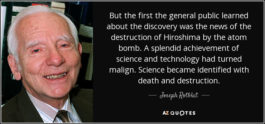 But the first the general public learned about the discovery was the news of the destruction of Hiroshima by the atom bomb. A splendid achievement of science and technology had turned malign. Science became identified with death and destruction. - Joseph Rotblat