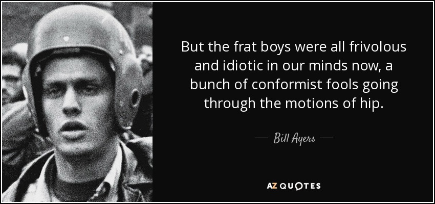 But the frat boys were all frivolous and idiotic in our minds now, a bunch of conformist fools going through the motions of hip. - Bill Ayers