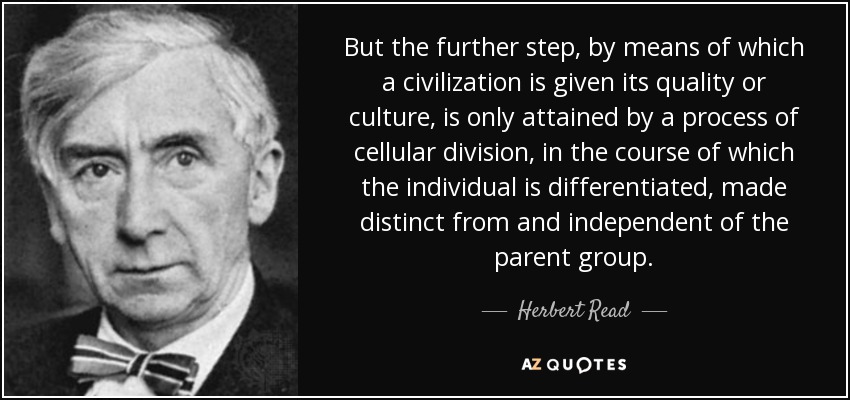 But the further step, by means of which a civilization is given its quality or culture, is only attained by a process of cellular division, in the course of which the individual is differentiated, made distinct from and independent of the parent group. - Herbert Read