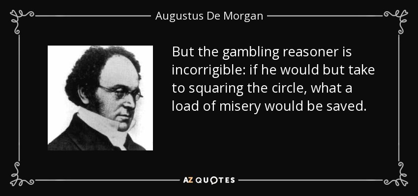 But the gambling reasoner is incorrigible: if he would but take to squaring the circle, what a load of misery would be saved. - Augustus De Morgan