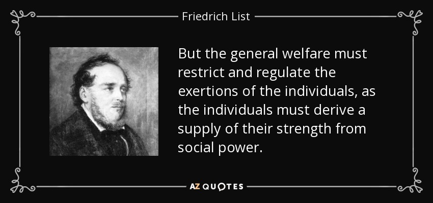 But the general welfare must restrict and regulate the exertions of the individuals, as the individuals must derive a supply of their strength from social power. - Friedrich List