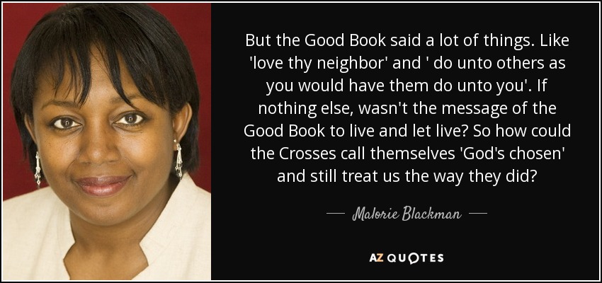 But the Good Book said a lot of things. Like 'love thy neighbor' and ' do unto others as you would have them do unto you'. If nothing else, wasn't the message of the Good Book to live and let live? So how could the Crosses call themselves 'God's chosen' and still treat us the way they did? - Malorie Blackman