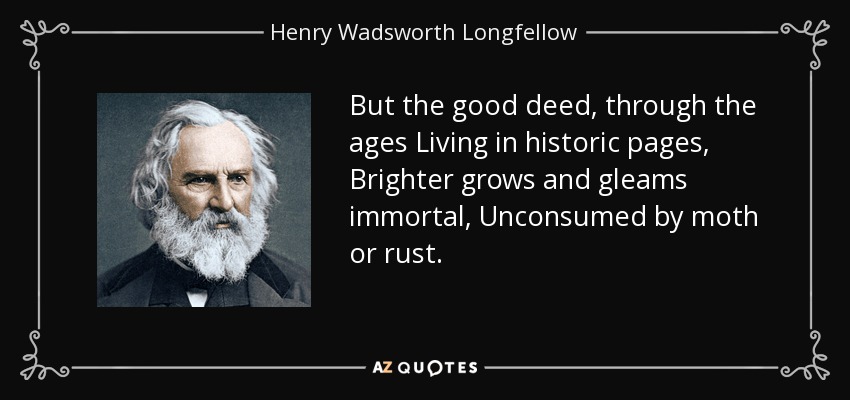 But the good deed, through the ages Living in historic pages, Brighter grows and gleams immortal, Unconsumed by moth or rust. - Henry Wadsworth Longfellow