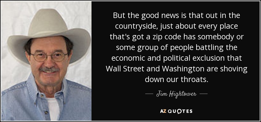 But the good news is that out in the countryside, just about every place that's got a zip code has somebody or some group of people battling the economic and political exclusion that Wall Street and Washington are shoving down our throats. - Jim Hightower