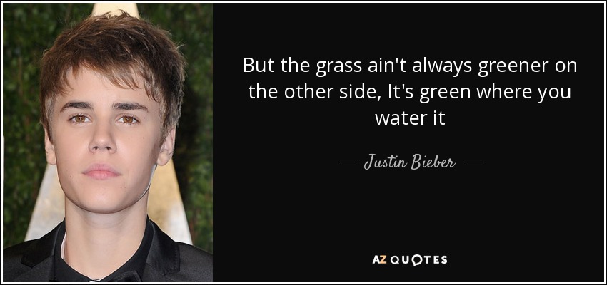 But the grass ain't always greener on the other side, It's green where you water it - Justin Bieber