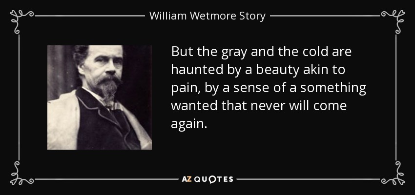But the gray and the cold are haunted by a beauty akin to pain, by a sense of a something wanted that never will come again. - William Wetmore Story