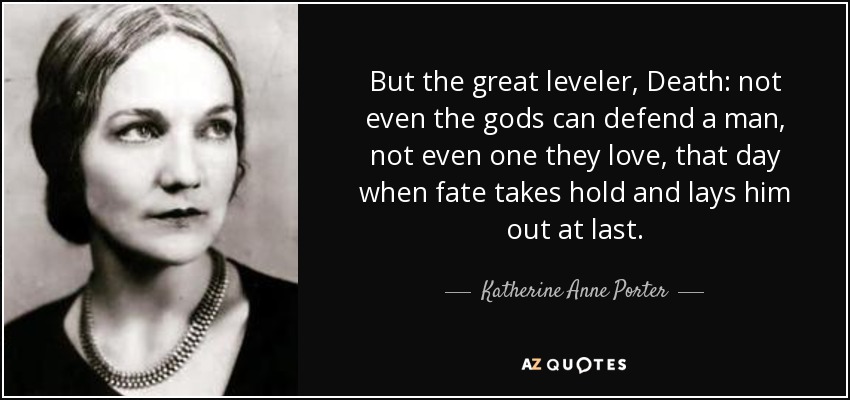 But the great leveler, Death: not even the gods can defend a man, not even one they love, that day when fate takes hold and lays him out at last. - Katherine Anne Porter