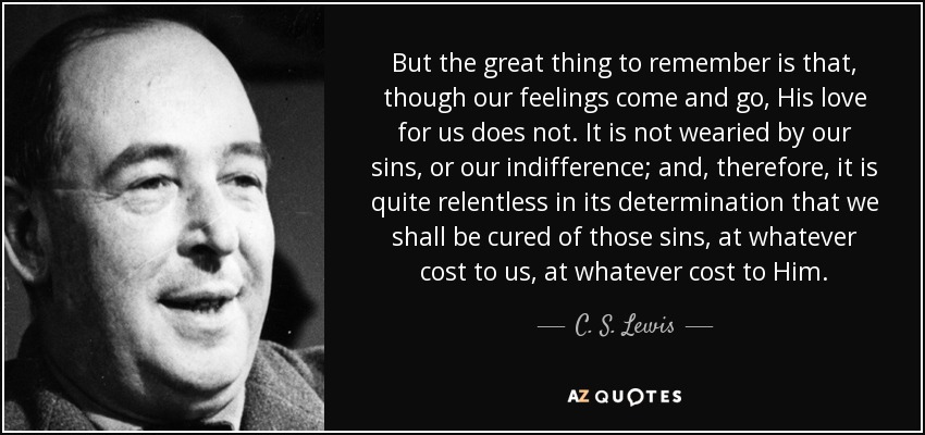 But the great thing to remember is that, though our feelings come and go, His love for us does not. It is not wearied by our sins, or our indifference; and, therefore, it is quite relentless in its determination that we shall be cured of those sins, at whatever cost to us, at whatever cost to Him. - C. S. Lewis