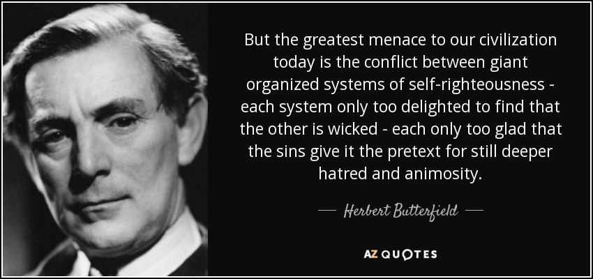 But the greatest menace to our civilization today is the conflict between giant organized systems of self-righteousness - each system only too delighted to find that the other is wicked - each only too glad that the sins give it the pretext for still deeper hatred and animosity. - Herbert Butterfield
