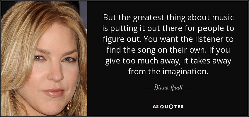 But the greatest thing about music is putting it out there for people to figure out. You want the listener to find the song on their own. If you give too much away, it takes away from the imagination. - Diana Krall